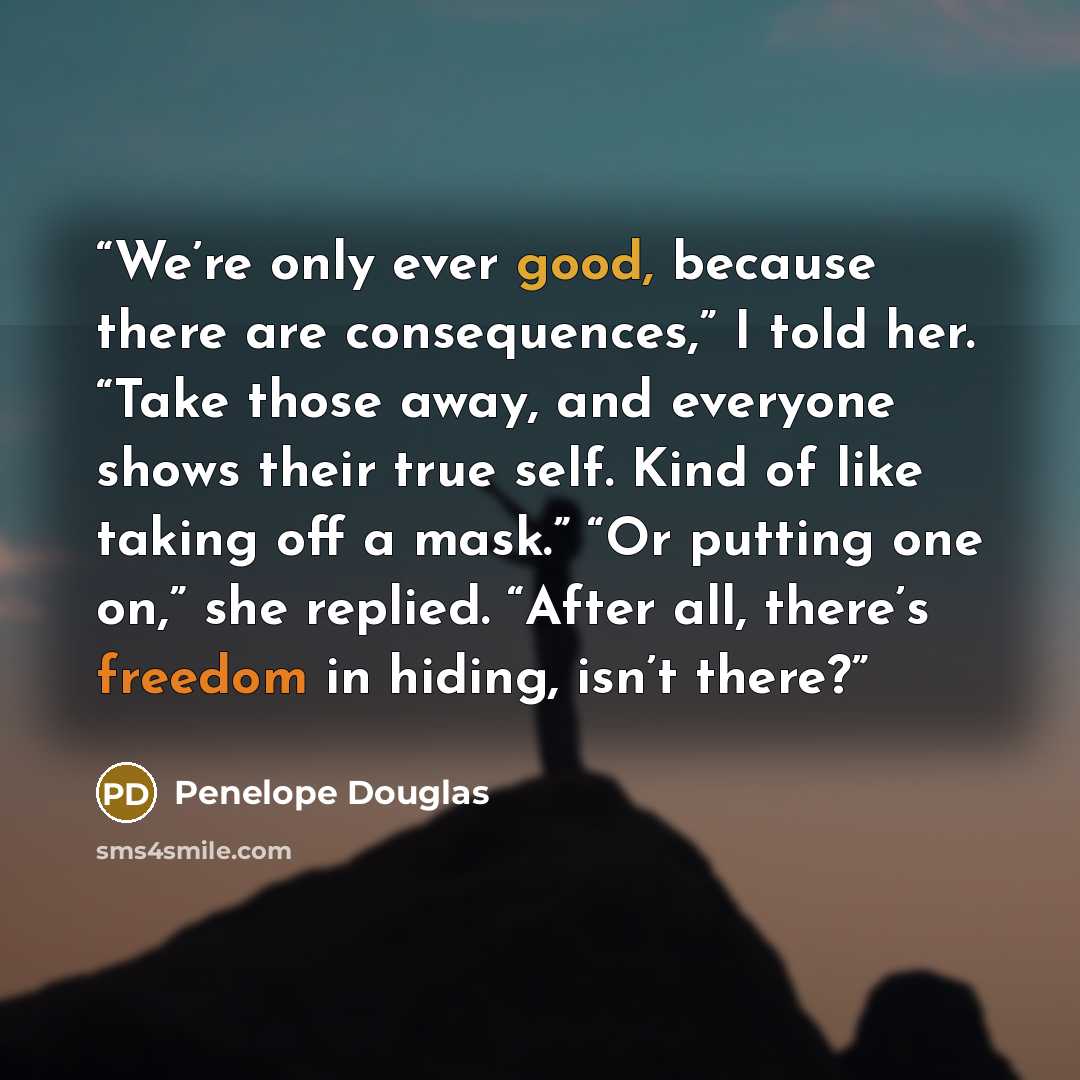 “We’re only ever good, because there are consequences,” I told her. “Take those away, and everyone shows their true self. Kind of like taking off a mask.” “Or putting one on,” she replied. “After all, there’s freedom in hiding, isn’t there?” quote by Penelope Douglas