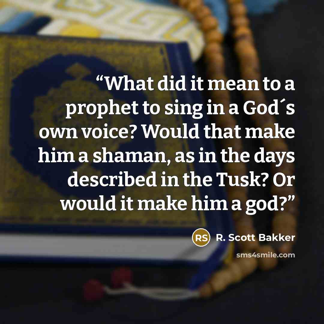 “What did it mean to a prophet to sing in a God´s own voice? Would that make him a shaman, as in the days described in the Tusk? Or would it make him a god?” quote by R. Scott Bakker