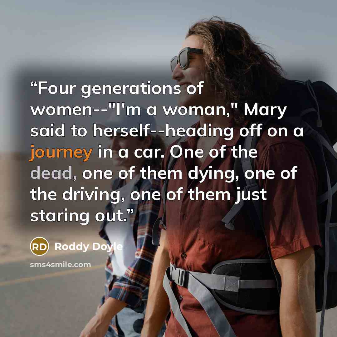 “Four generations of women--"I'm a woman," Mary said to herself--heading off on a journey in a car. One of the dead, one of them dying, one of the driving, one of them just staring out.” quote by Roddy Doyle