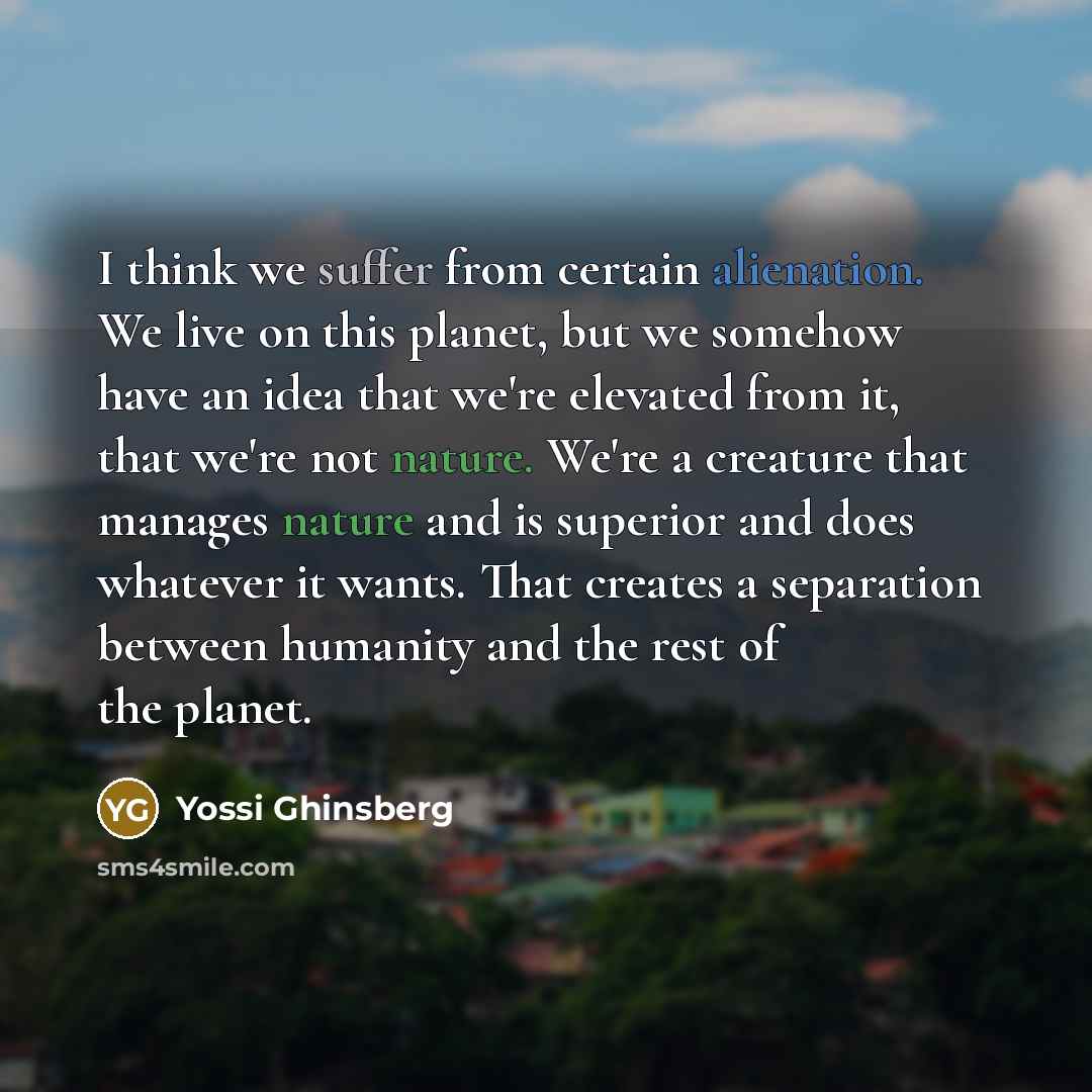 “I think we suffer from certain alienation. We live on this planet, but we somehow have an idea that we're elevated from it, that we're not nature. We're a creature that manages nature and is superior and does whatever it wants. That creates a separation between humanity and the rest of the planet.” quote by Yossi Ghinsberg