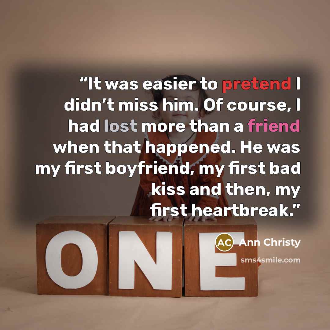 “It was easier to pretend I didn’t miss him. Of course, I had lost more than a friend when that happened. He was my first boyfriend, my first bad kiss and then, my first heartbreak.” quote by Ann Christy
