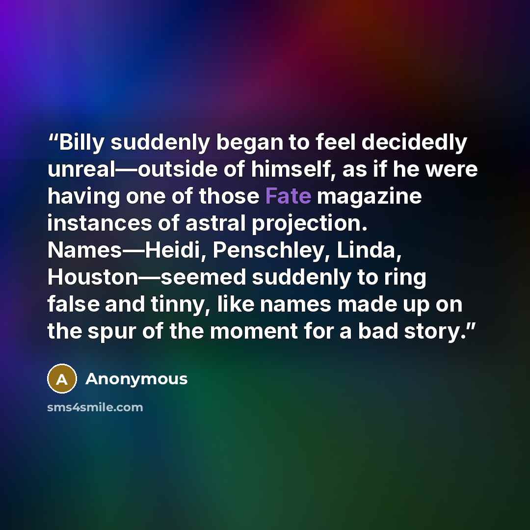 “Billy suddenly began to feel decidedly unreal—outside of himself, as if he were having one of those Fate magazine instances of astral projection. Names—Heidi, Penschley, Linda, Houston—seemed suddenly to ring false and tinny, like names made up on the spur of the moment for a bad story.” quote by Anonymous