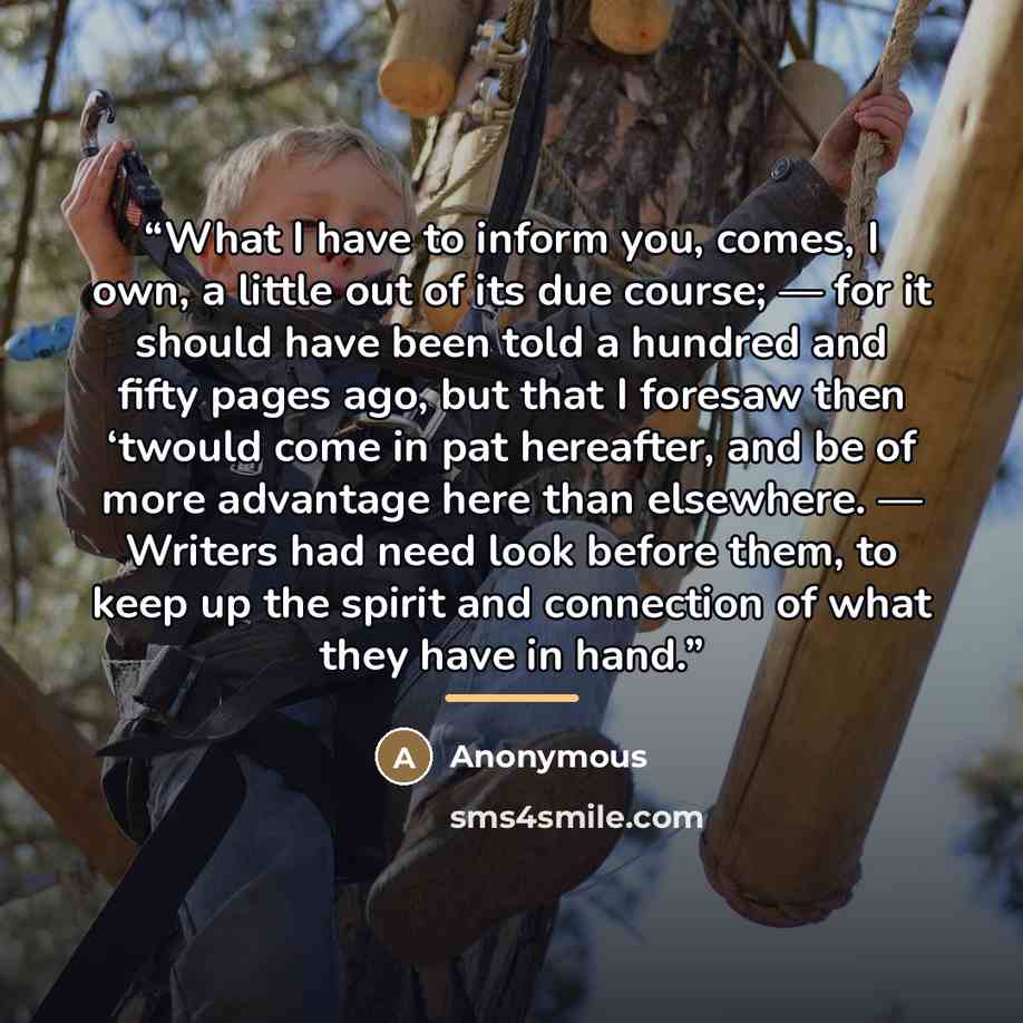 “What I have to inform you, comes, I own, a little out of its due course; — for it should have been told a hundred and fifty pages ago, but that I foresaw then ‘twould come in pat hereafter, and be of more advantage here than elsewhere. — Writers had need look before them, to keep up the spirit and…” quote by Anonymous