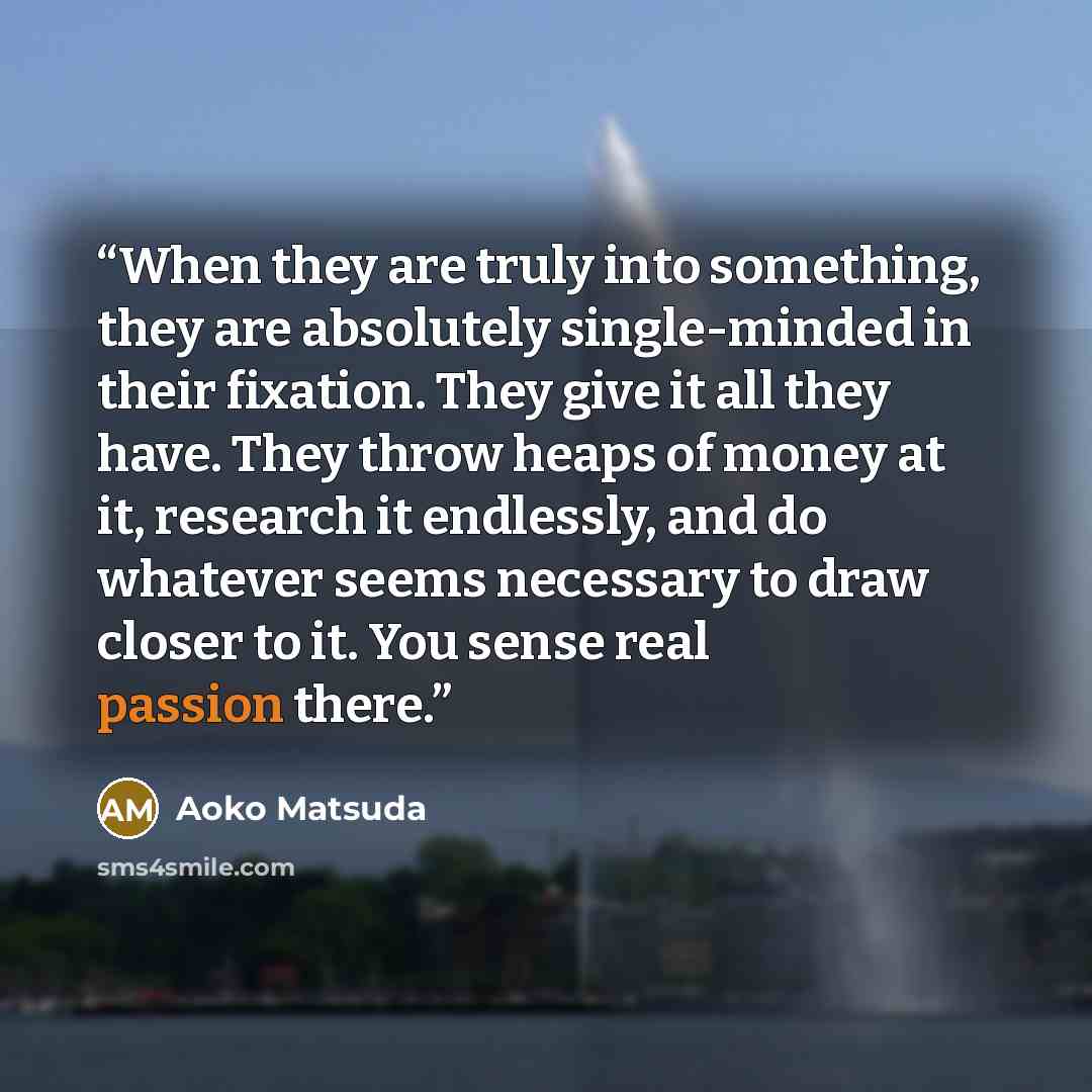 “When they are truly into something, they are absolutely single-minded in their fixation. They give it all they have. They throw heaps of money at it, research it endlessly, and do whatever seems necessary to draw closer to it. You sense real passion there.” quote by Aoko Matsuda
