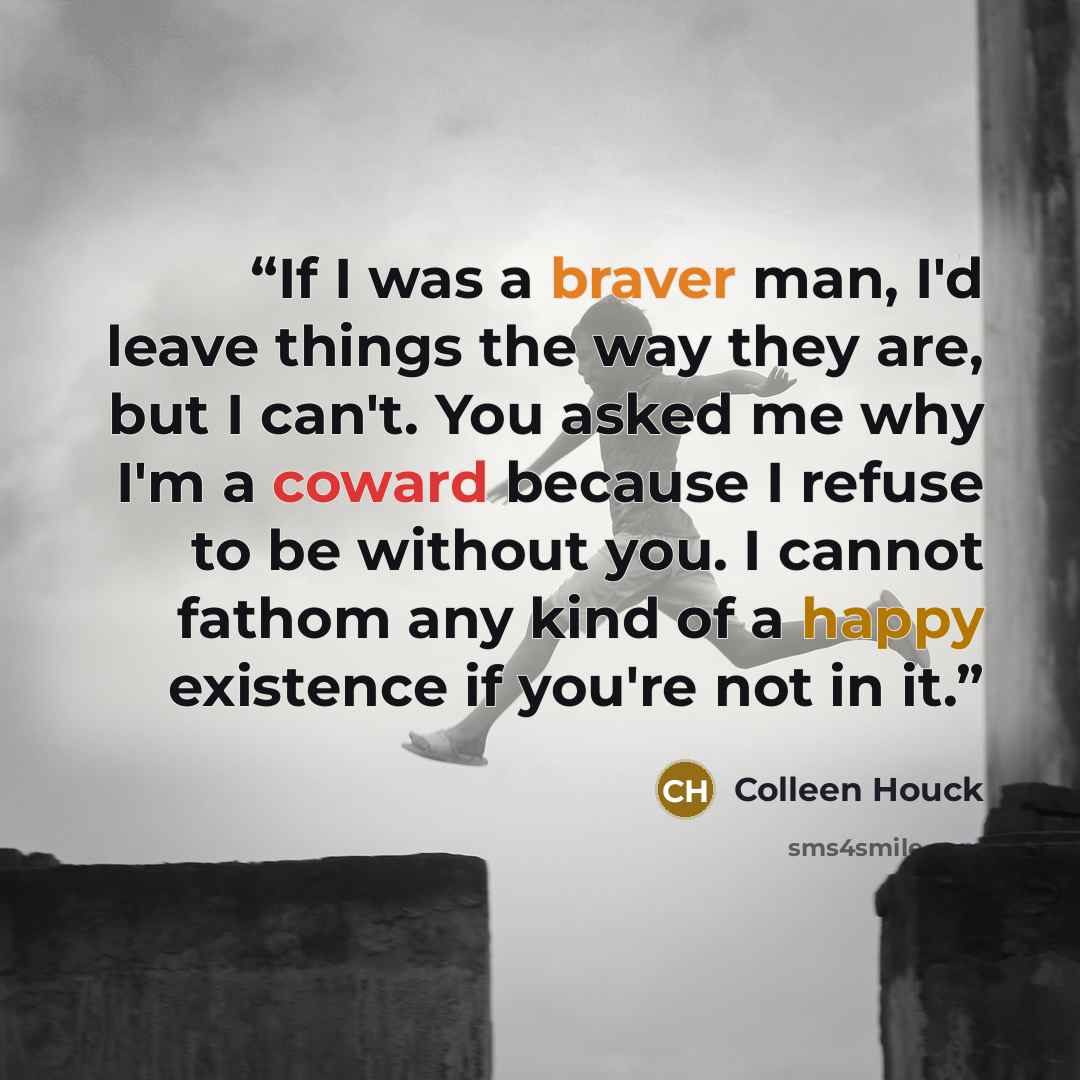 “If I was a braver man, I'd leave things the way they are, but I can't. You asked me why I'm a coward because I refuse to be without you. I cannot fathom any kind of a happy existence if you're not in it.” quote by Colleen Houck
