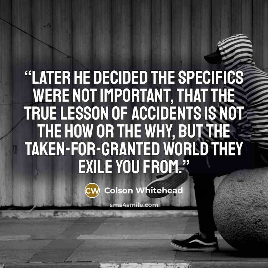 “Later he decided the specifics were not important, that the true lesson of accidents is not the how or the why, but the taken-for-granted world they exile you from.” quote by Colson Whitehead