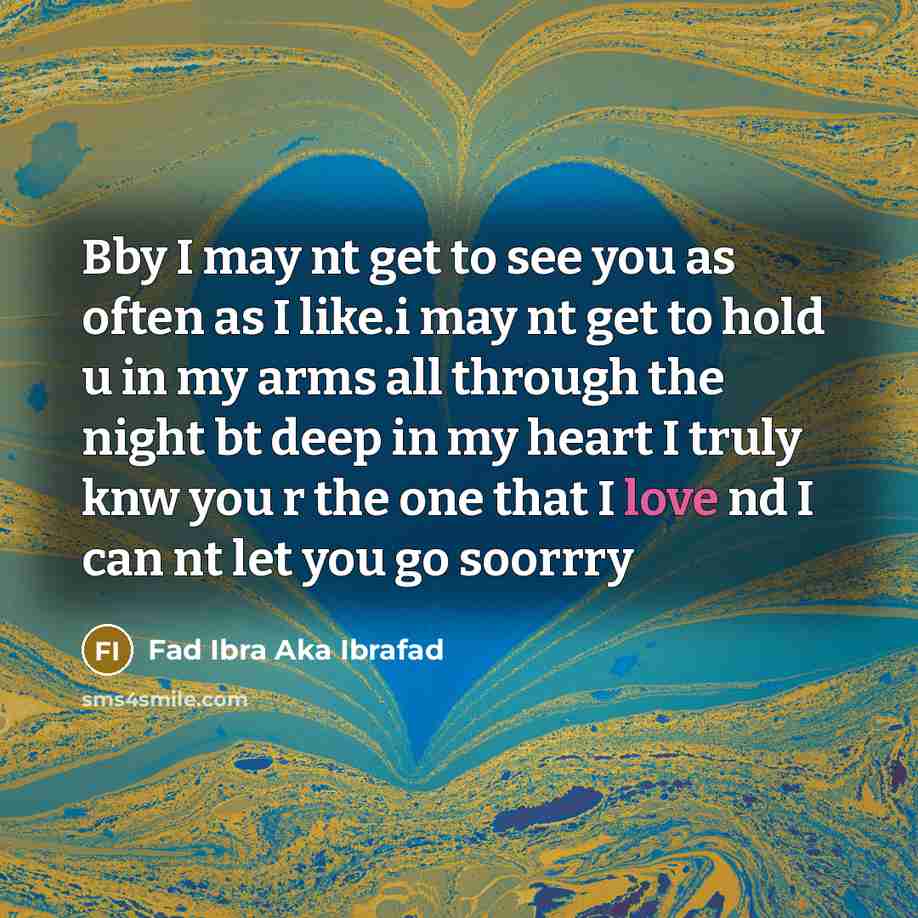 “Bby I may nt get to see you as often as I like.i may nt get to hold u in my arms all through the night bt deep in my heart I truly knw you r the one that I love nd I can nt let you go soorrry” quote by Fad Ibra Aka Ibrafad