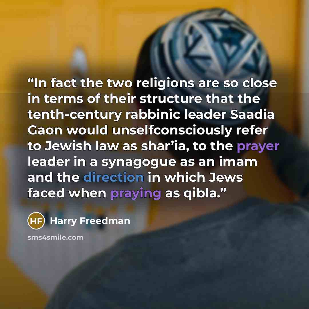 “In fact the two religions are so close in terms of their structure that the tenth-century rabbinic leader Saadia Gaon would unselfconsciously refer to Jewish law as shar’ia, to the prayer leader in a synagogue as an imam and the direction in which Jews faced when praying as qibla.” quote by Harry Freedman