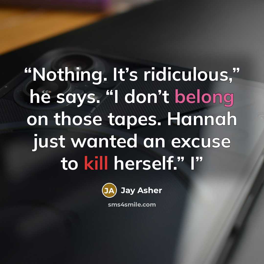 “Nothing. It’s ridiculous,” he says. “I don’t belong on those tapes. Hannah just wanted an excuse to kill herself.” I” quote by Jay Asher