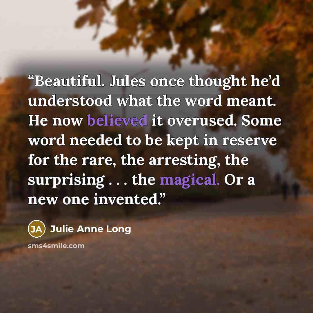 “Beautiful. Jules once thought he’d understood what the word meant. He now believed it overused. Some word needed to be kept in reserve for the rare, the arresting, the surprising . . . the magical. Or a new one invented.” quote by Julie Anne Long