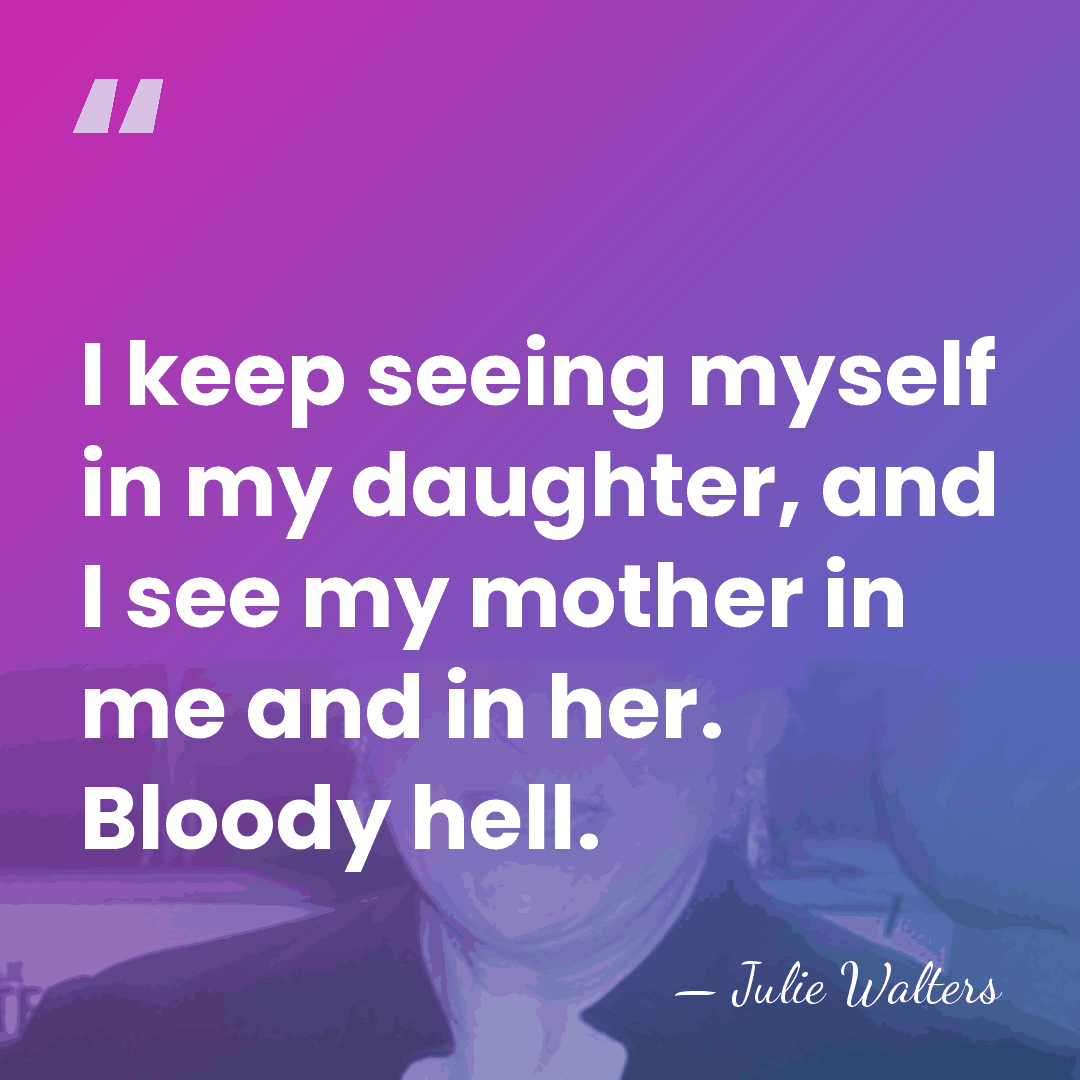 I keep seeing myself in my daughter, and I see my mother&hellip; - Julie Walters