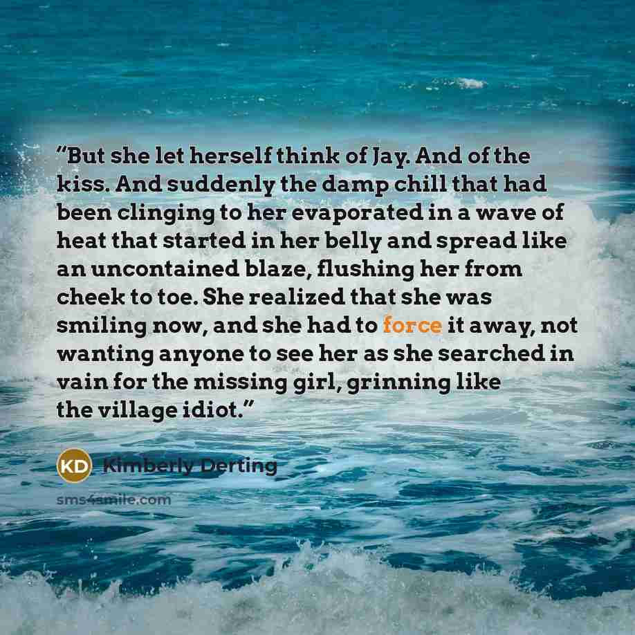 “But she let herself think of Jay. And of the kiss. And suddenly the damp chill that had been clinging to her evaporated in a wave of heat that started in her belly and spread like an uncontained blaze, flushing her from cheek to toe. She realized that she was smiling now, and she had to force it…” quote by Kimberly Derting