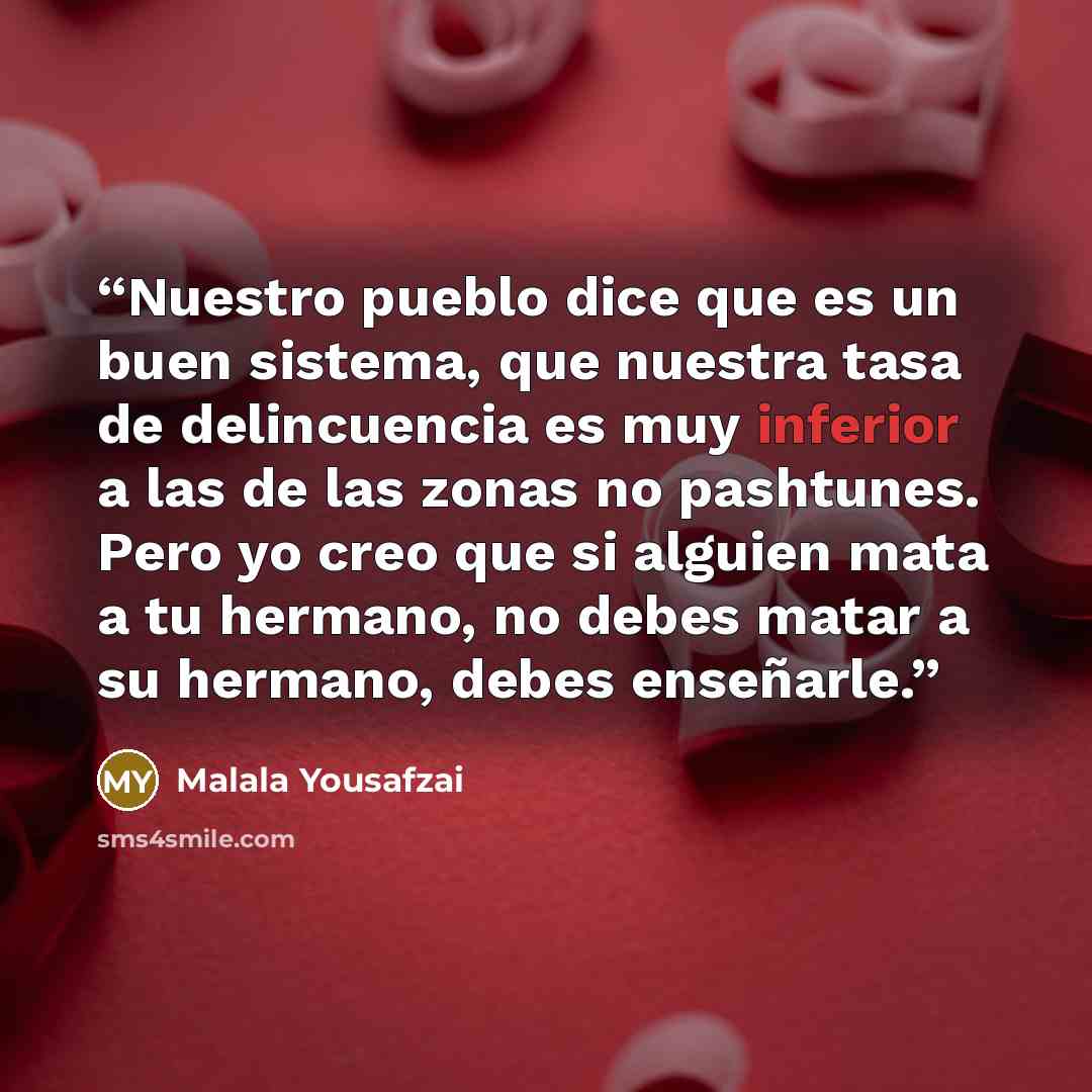 “Nuestro pueblo dice que es un buen sistema, que nuestra tasa de delincuencia es muy inferior a las de las zonas no pashtunes. Pero yo creo que si alguien mata a tu hermano, no debes matar a su hermano, debes enseñarle.” quote by Malala Yousafzai