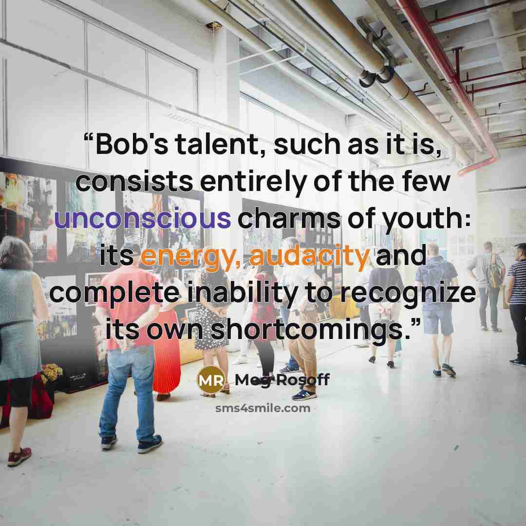“Bob's talent, such as it is, consists entirely of the few unconscious charms of youth: its energy, audacity and complete inability to recognize its own shortcomings.” quote by Meg Rosoff