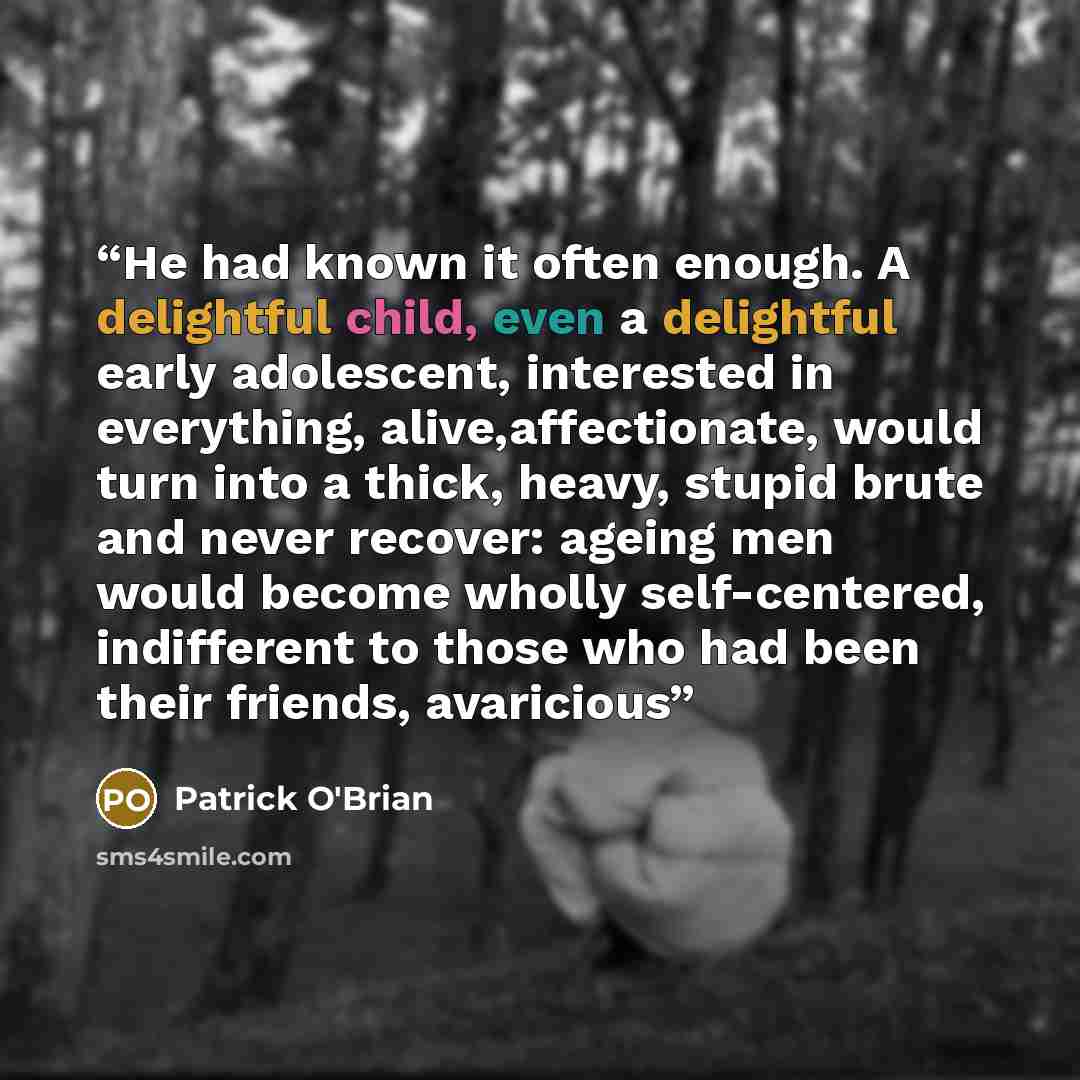 “He had known it often enough. A delightful child, even a delightful early adolescent, interested in everything, alive,affectionate, would turn into a thick, heavy, stupid brute and never recover: ageing men would become wholly self-centered, indifferent to those who had been their friends…” quote by Patrick O'Brian