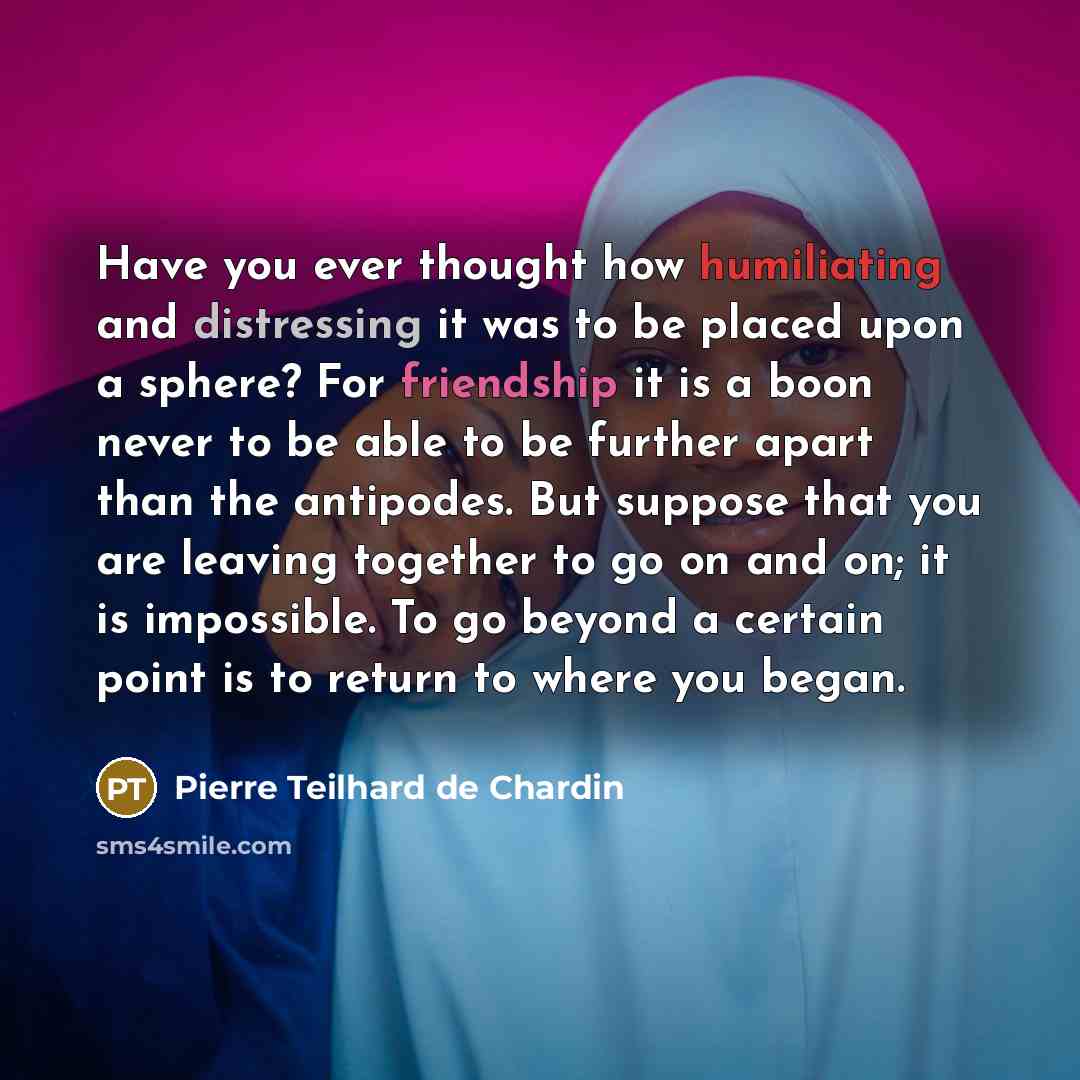 “Have you ever thought how humiliating and distressing it was to be placed upon a sphere? For friendship it is a boon never to be able to be further apart than the antipodes. But suppose that you are leaving together to go on and on; it is impossible. To go beyond a certain point is to return to…” quote by Pierre Teilhard de Chardin
