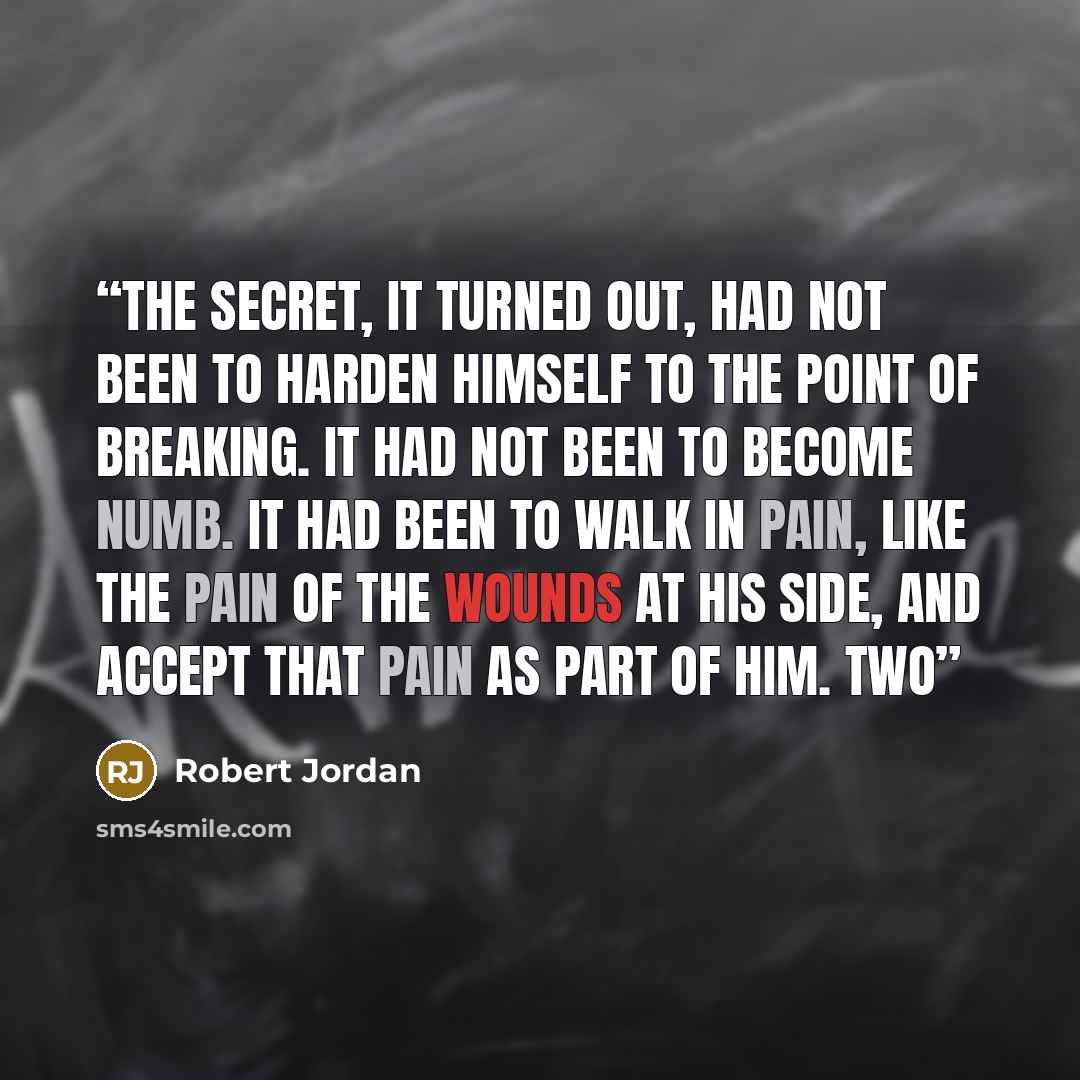 “The secret, it turned out, had not been to harden himself to the point of breaking. It had not been to become numb. It had been to walk in pain, like the pain of the wounds at his side, and accept that pain as part of him. Two” quote by Robert Jordan