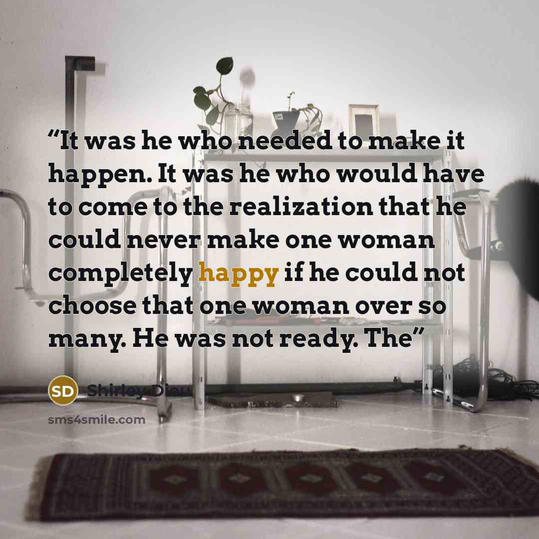 “It was he who needed to make it happen. It was he who would have to come to the realization that he could never make one woman completely happy if he could not choose that one woman over so many. He was not ready. The” quote by Shirley Dieu