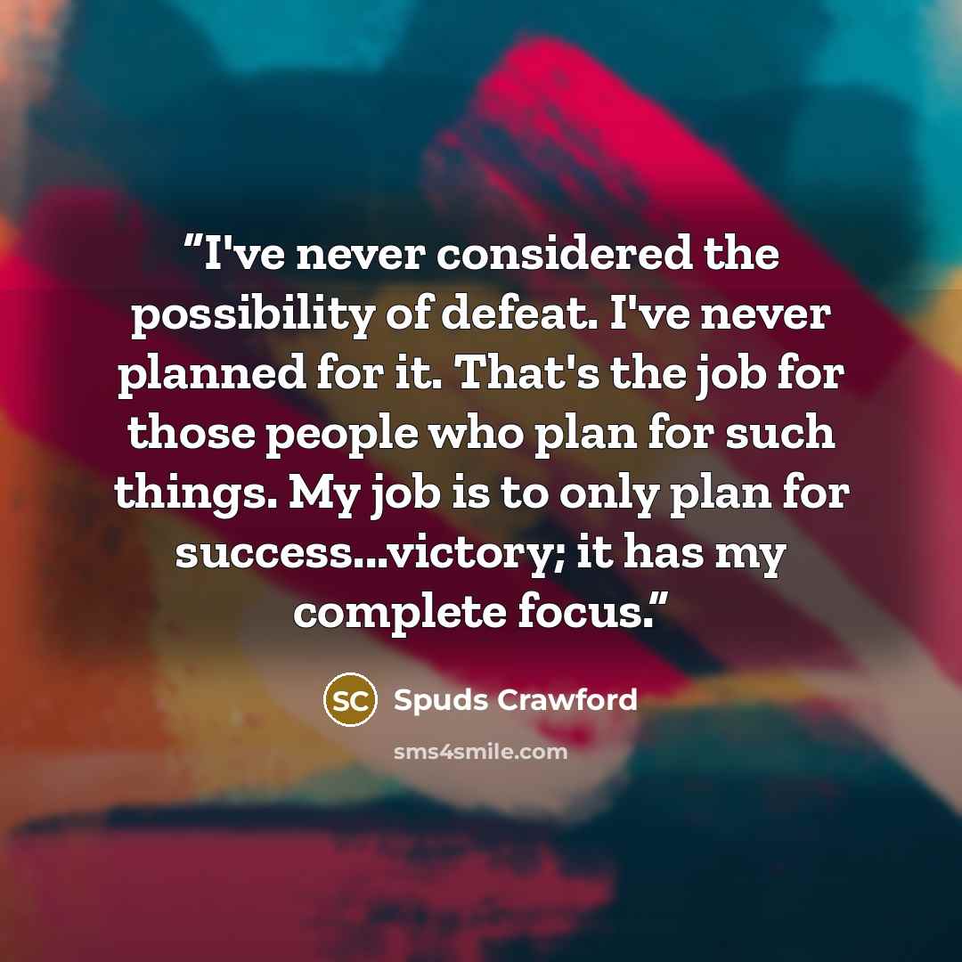 “I've never considered the possibility of defeat. I've never planned for it. That's the job for those people who plan for such things. My job is to only plan for success...victory; it has my complete focus.” quote by Spuds Crawford