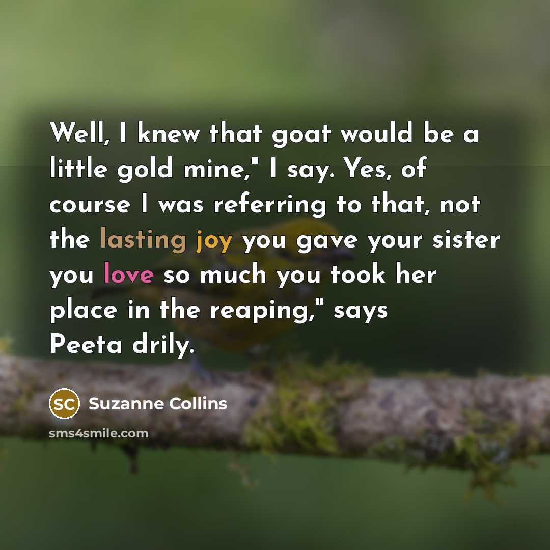 “Well, I knew that goat would be a little gold mine," I say. Yes, of course I was referring to that, not the lasting joy you gave your sister you love so much you took her place in the reaping," says Peeta drily.” quote by Suzanne Collins