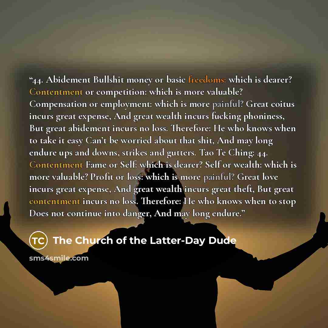“44. Abidement Bullshit money or basic freedoms: which is dearer? Contentment or competition: which is more valuable? Compensation or employment: which is more painful? Great coitus incurs great expense, And great wealth incurs fucking phoniness, But great abidement incurs no loss. Therefore: He…” quote by The Church of the Latter-Day Dude