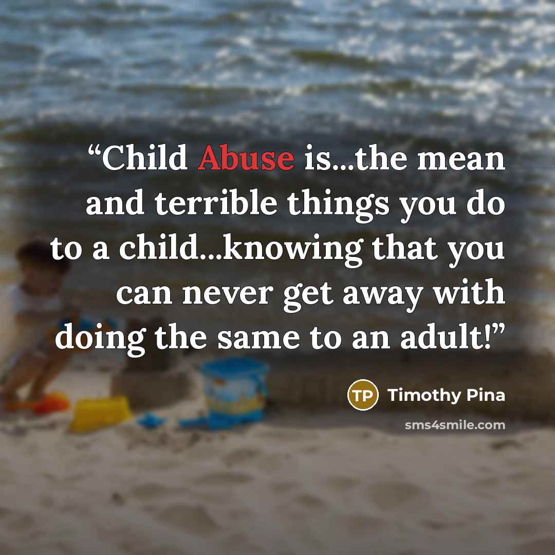 “Child Abuse is...the mean and terrible things you do to a child...knowing that you can never get away with doing the same to an adult!” quote by Timothy Pina