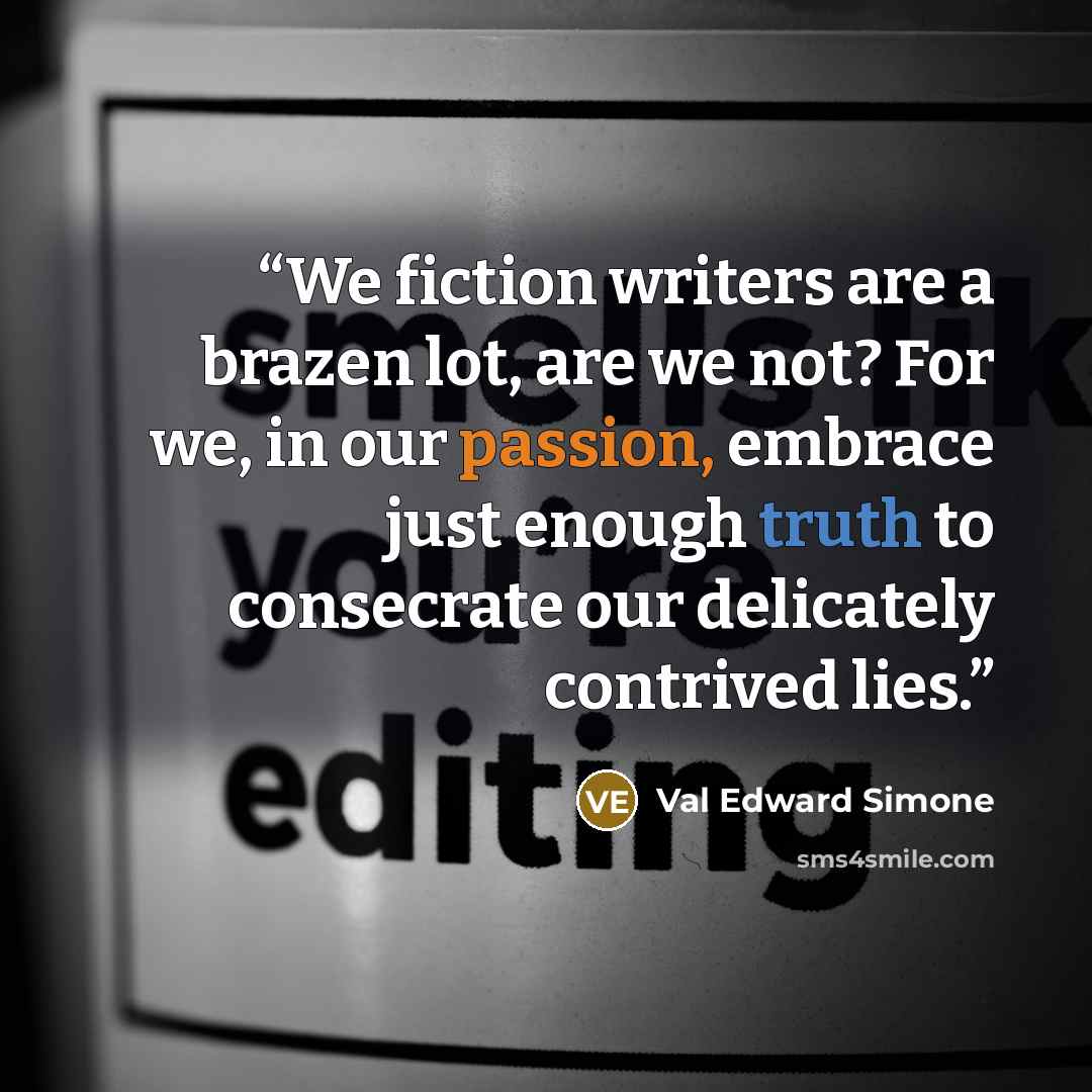 “We fiction writers are a brazen lot, are we not? For we, in our passion, embrace just enough truth to consecrate our delicately contrived lies.” quote by Val Edward Simone