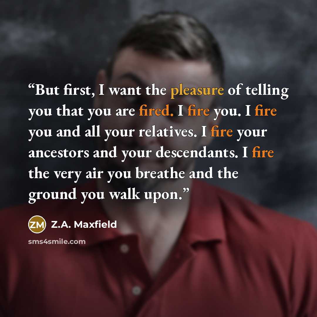 “But first, I want the pleasure of telling you that you are fired. I fire you. I fire you and all your relatives. I fire your ancestors and your descendants. I fire the very air you breathe and the ground you walk upon.” quote by Z.A. Maxfield