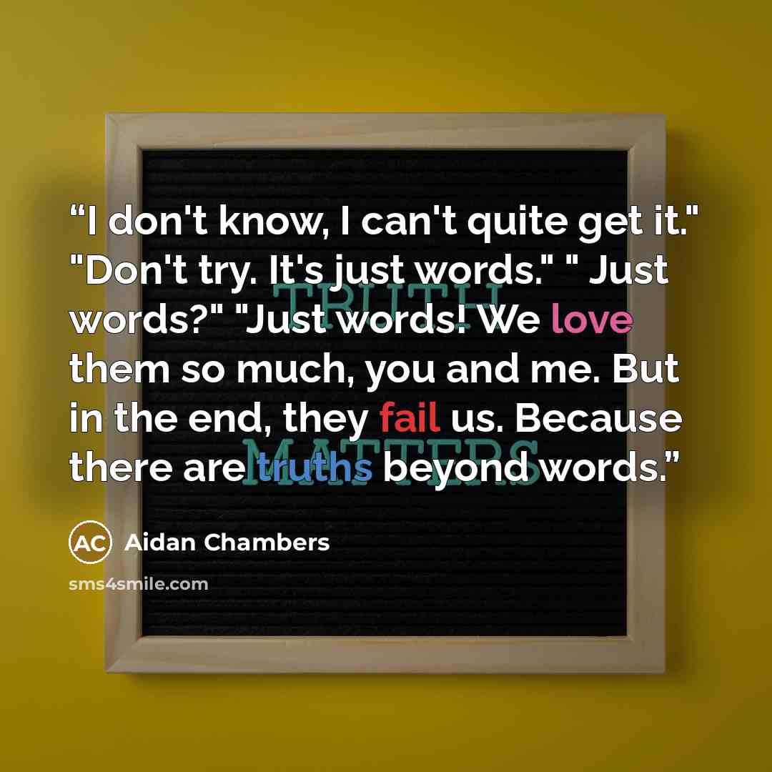 “I don't know, I can't quite get it." "Don't try. It's just words." " Just words?" "Just words! We love them so much, you and me. But in the end, they fail us. Because there are truths beyond words.” quote by Aidan Chambers