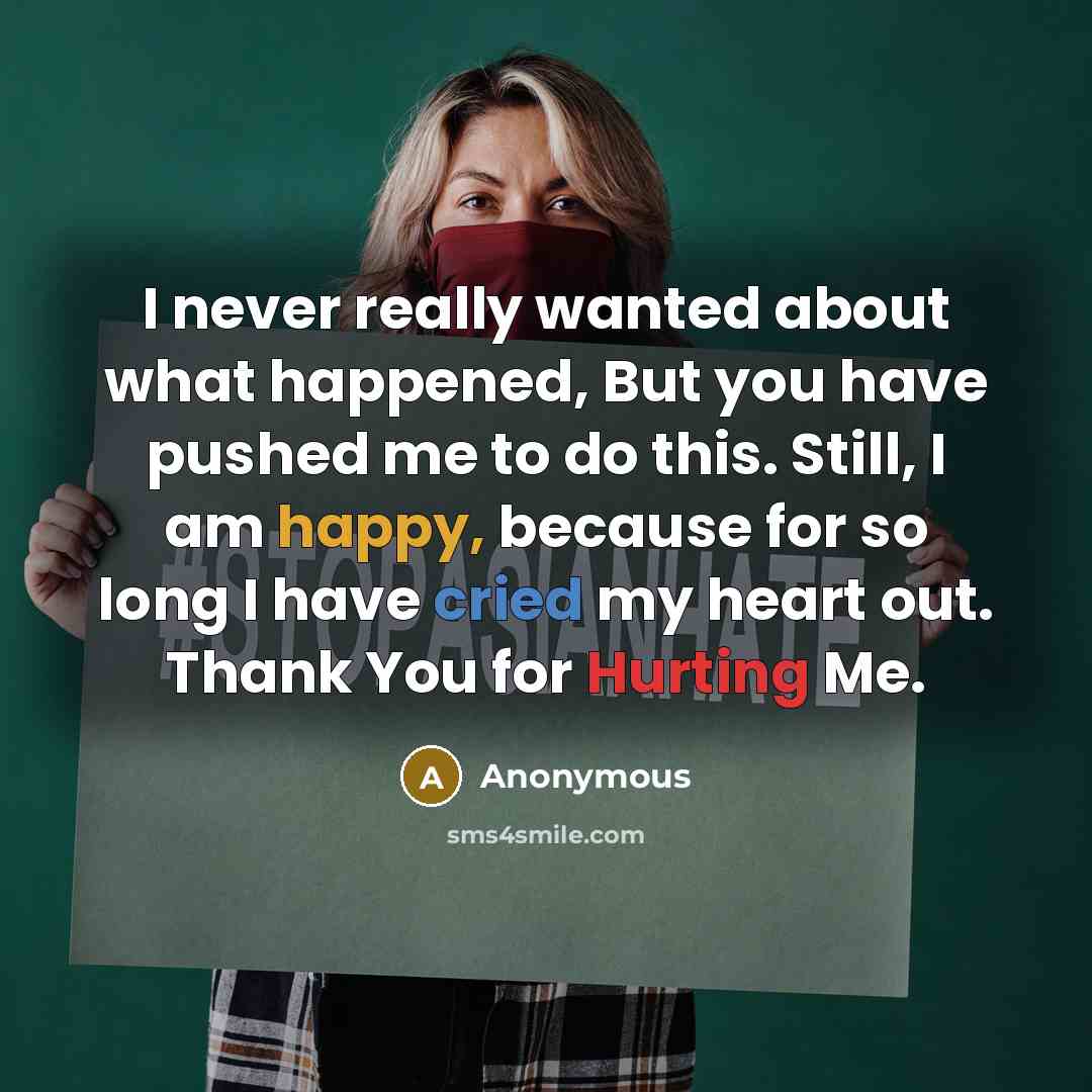 “I never really wanted about what happened, But you have pushed me to do this. Still, I am happy, because for so long I have cried my heart out. Thank You for Hurting Me.” quote by Anonymous
