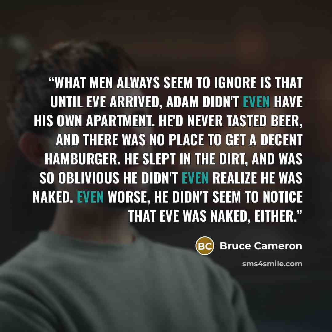 “What men always seem to ignore is that until Eve arrived, Adam didn't even have his own apartment. He'd never tasted beer, and there was no place to get a decent hamburger. He slept in the dirt, and was so oblivious he didn't even realize he was naked. Even worse, he didn't seem to notice that Eve…” quote by Bruce Cameron