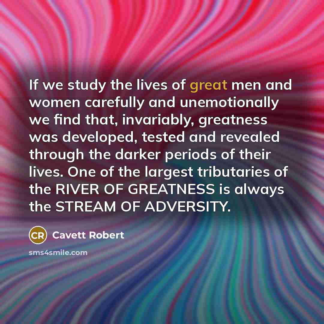 “If we study the lives of great men and women carefully and unemotionally we find that, invariably, greatness was developed, tested and revealed through the darker periods of their lives. One of the largest tributaries of the RIVER OF GREATNESS is always the STREAM OF ADVERSITY.” quote by Cavett Robert