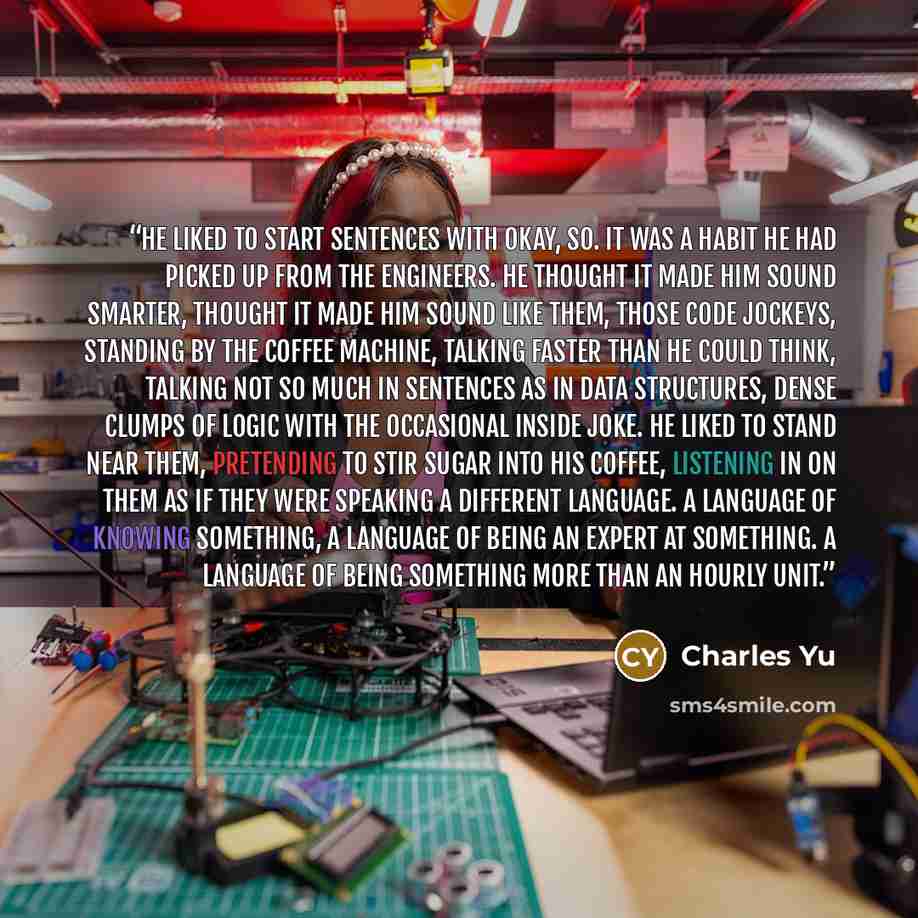 “He liked to start sentences with okay, so. It was a habit he had picked up from the engineers. He thought it made him sound smarter, thought it made him sound like them, those code jockeys, standing by the coffee machine, talking faster than he could think, talking not so much in sentences as in…” quote by Charles Yu