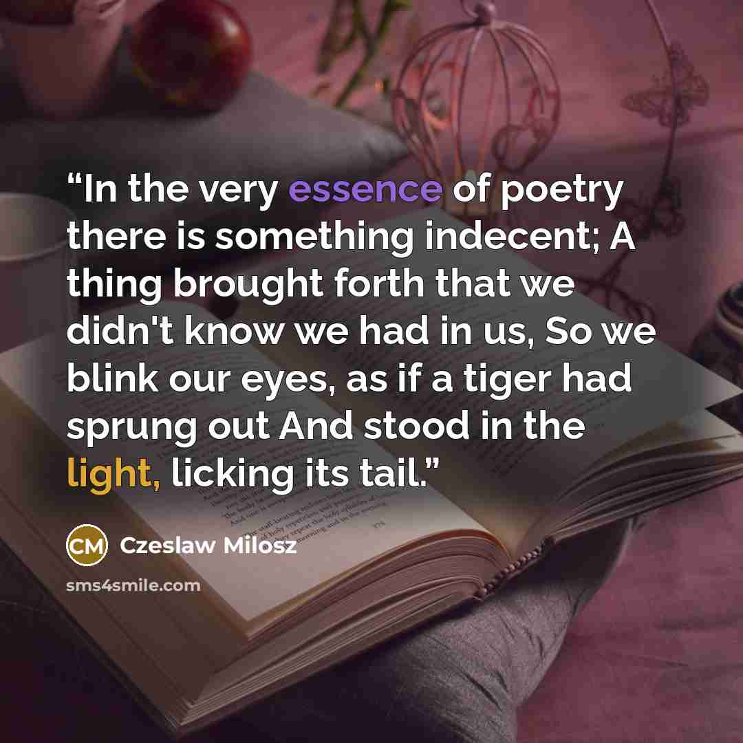 “In the very essence of poetry there is something indecent; A thing brought forth that we didn't know we had in us, So we blink our eyes, as if a tiger had sprung out And stood in the light, licking its tail.” quote by Czeslaw Milosz