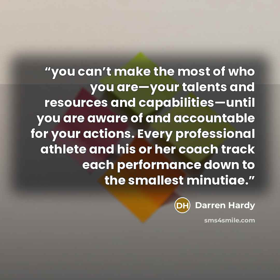 “you can’t make the most of who you are—your talents and resources and capabilities—until you are aware of and accountable for your actions. Every professional athlete and his or her coach track each performance down to the smallest minutiae.” quote by Darren Hardy
