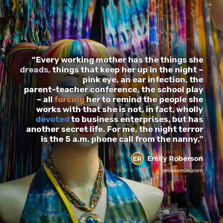 “Every working mother has the things she dreads, things that keep her up in the night – pink eye, an ear infection, the parent-teacher conference, the school play – all forcing her to remind the people she works with that she is not, in fact, wholly devoted to business enterprises, but has another…” quote by Emily Roberson