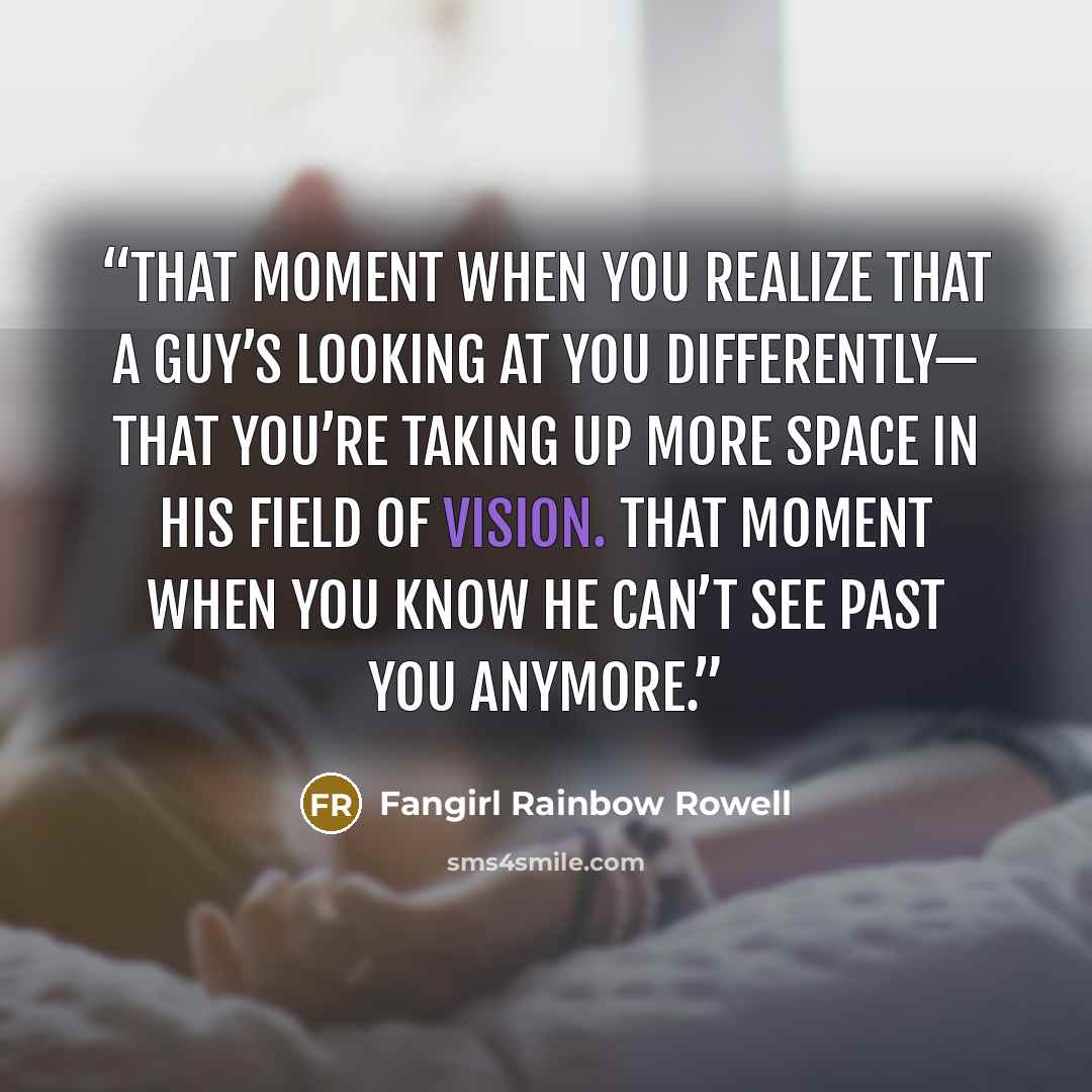 “That moment when you realize that a guy’s looking at you differently— that you’re taking up more space in his field of vision. That moment when you know he can’t see past you anymore.” quote by Fangirl Rainbow Rowell