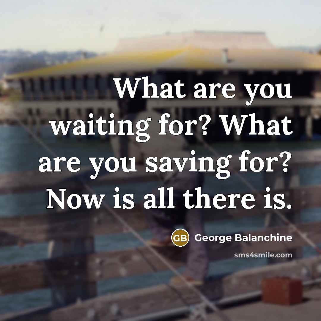 “What are you waiting for? What are you saving for?…” quote by George Balanchine