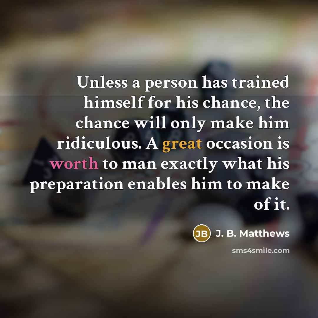“Unless a person has trained himself for his chance, the chance will only make him ridiculous. A great occasion is worth to man exactly what his preparation enables him to make of it.” quote by J. B. Matthews