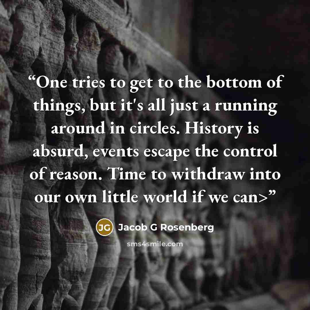 “One tries to get to the bottom of things, but it's all just a running around in circles. History is absurd, events escape the control of reason. Time to withdraw into our own little world if we can>” quote by Jacob G Rosenberg