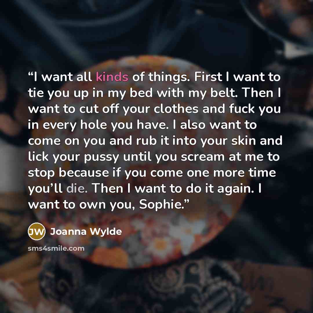 “I want all kinds of things. First I want to tie you up in my bed with my belt. Then I want to cut off your clothes and fuck you in every hole you have. I also want to come on you and rub it into your skin and lick your pussy until you scream at me to stop because if you come one more time you’ll…” quote by Joanna Wylde