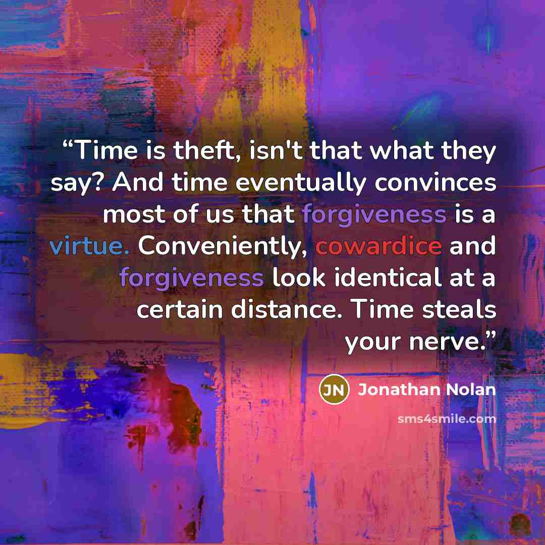 “Time is theft, isn't that what they say? And time eventually convinces most of us that forgiveness is a virtue. Conveniently, cowardice and forgiveness look identical at a certain distance. Time steals your nerve.” quote by Jonathan Nolan