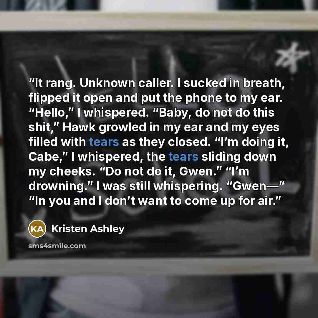 “It rang. Unknown caller. I sucked in breath, flipped it open and put the phone to my ear. “Hello,” I whispered. “Baby, do not do this shit,” Hawk growled in my ear and my eyes filled with tears as they closed. “I’m doing it, Cabe,” I whispered, the tears sliding down my cheeks. “Do not do it…” quote by Kristen Ashley