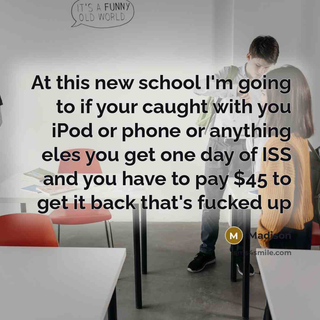 “At this new school I'm going to if your caught with you iPod or phone or anything eles you get one day of ISS and you have to pay $45 to get it back that's fucked up” quote by Madison