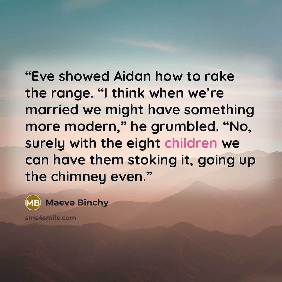 “Eve showed Aidan how to rake the range. “I think when we’re married we might have something more modern,” he grumbled. “No, surely with the eight children we can have them stoking it, going up the chimney even.” quote by Maeve Binchy