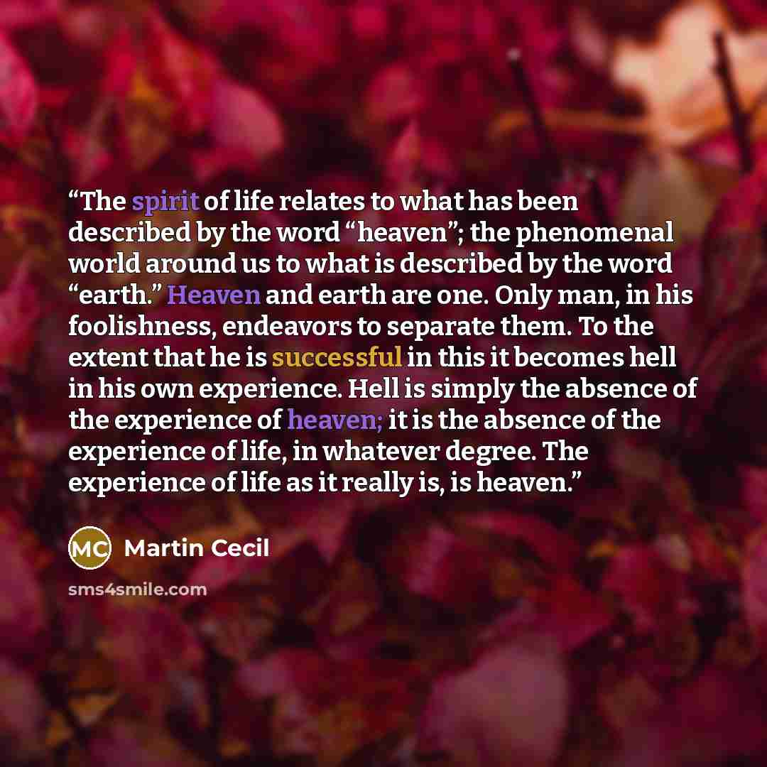 “The spirit of life relates to what has been described by the word “heaven”; the phenomenal world around us to what is described by the word “earth.” Heaven and earth are one. Only man, in his foolishness, endeavors to separate them. To the extent that he is successful in this it becomes hell in…” quote by Martin Cecil