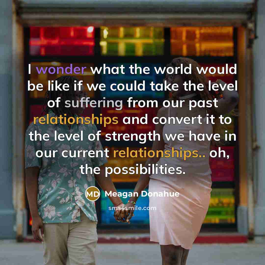 “I wonder what the world would be like if we could take the level of suffering from our past relationships and convert it to the level of strength we have in our current relationships.. oh, the possibilities.” quote by Meagan Donahue