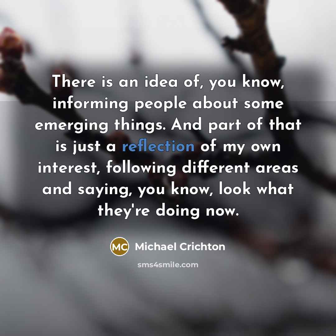 “There is an idea of, you know, informing people about some emerging things. And part of that is just a reflection of my own interest, following different areas and saying, you know, look what they're doing now.” quote by Michael Crichton