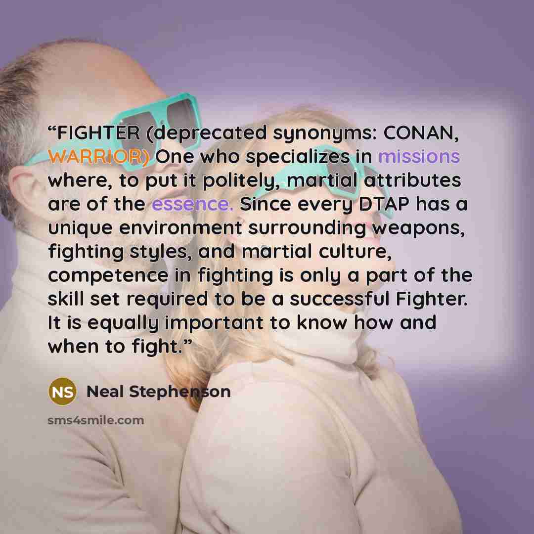 “FIGHTER (deprecated synonyms: CONAN, WARRIOR) One who specializes in missions where, to put it politely, martial attributes are of the essence. Since every DTAP has a unique environment surrounding weapons, fighting styles, and martial culture, competence in fighting is only a part of the skill…” quote by Neal Stephenson