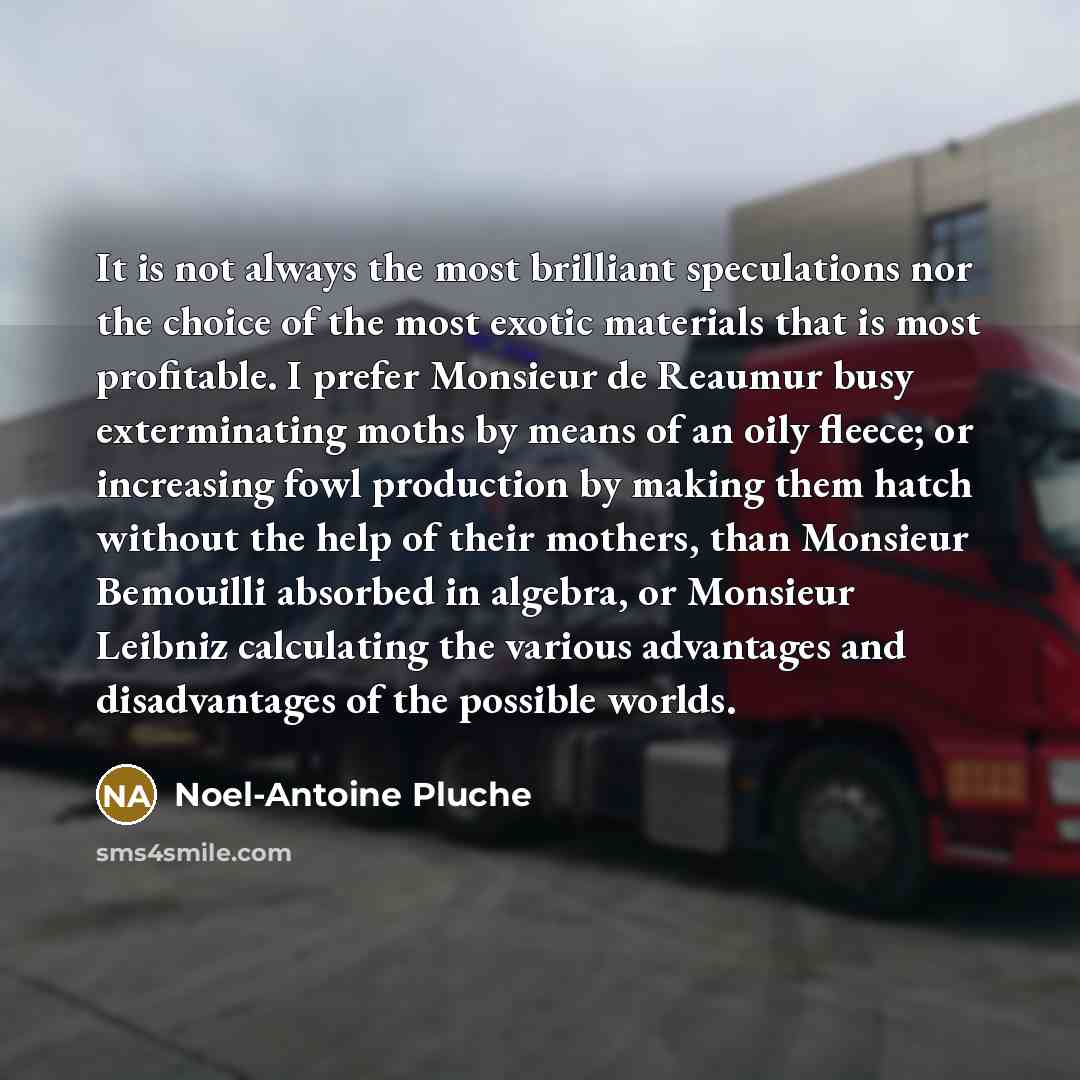 “It is not always the most brilliant speculations nor the choice of the most exotic materials that is most profitable. I prefer Monsieur de Reaumur busy exterminating moths by means of an oily fleece; or increasing fowl production by making them hatch without the help of their mothers, than…” quote by Noel-Antoine Pluche
